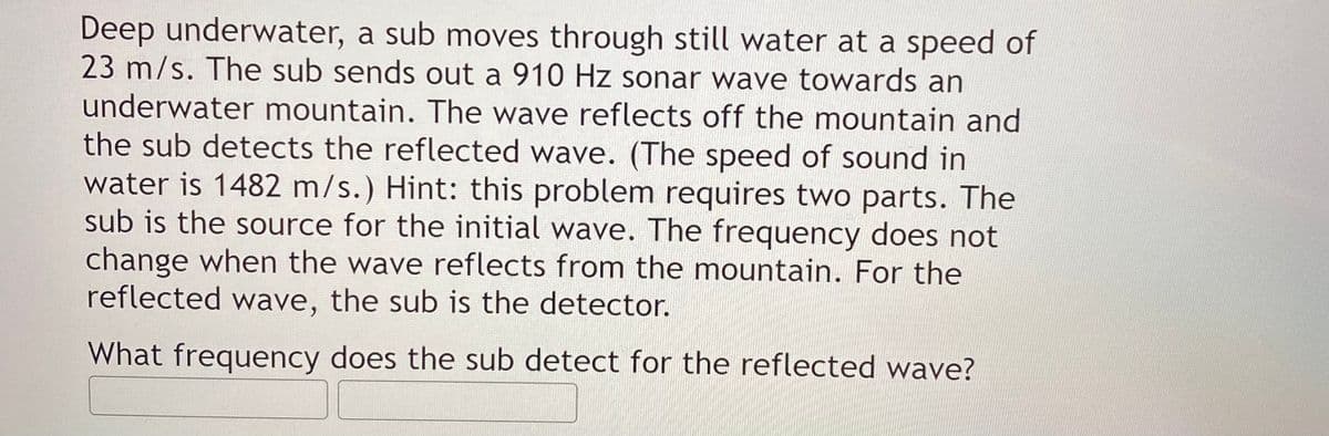 Deep underwater, a sub moves through still water at a speed of
23 m/s. The sub sends out a 910 Hz sonar wave towards an
underwater mountain. The wave reflects off the mountain and
the sub detects the reflected wave. (The speed of sound in
water is 1482 m/s.) Hint: this problem requires two parts. The
sub is the source for the initial wave. The frequency does not
change when the wave reflects from the mountain. For the
reflected wave, the sub is the detector.
What frequency does the sub detect for the reflected wave?
