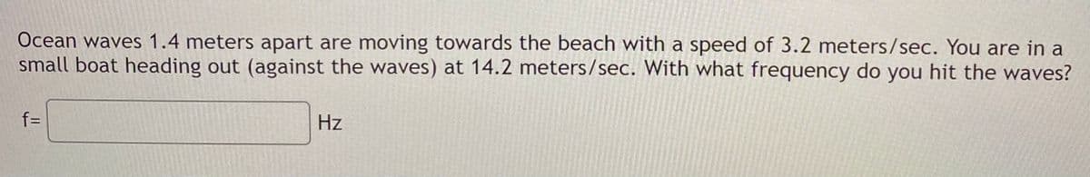 Ocean waves 1.4 meters apart are moving towards the beach with a speed of 3.2 meters/sec. You are in a
small boat heading out (against the waves) at 14.2 meters/sec. With what frequency do you hit the waves?
f=
Hz

