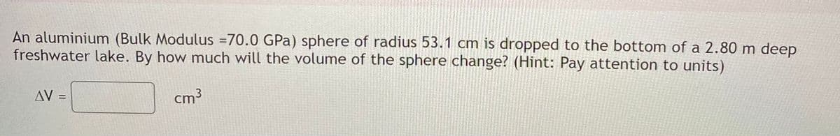 An aluminium (Bulk Modulus =70.0 GPa) sphere of radius 53.1 cm is dropped to the bottom of a 2.80 m deep
freshwater lake. By how much will the volume of the sphere change? (Hint: Pay attention to units)
AV
cm3
