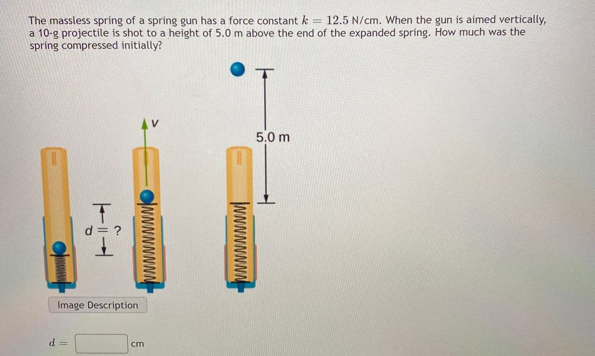 12.5 N/cm. When the gun is aimed vertically,
The massless spring of a spring gun has a force constant k
a 10-g projectile is shot to a height of 5.0 m above the end of the expanded spring. How much was the
spring compressed initially?
V
5.0 m
d =
Image Description
d =
cm
wwwwwwN
