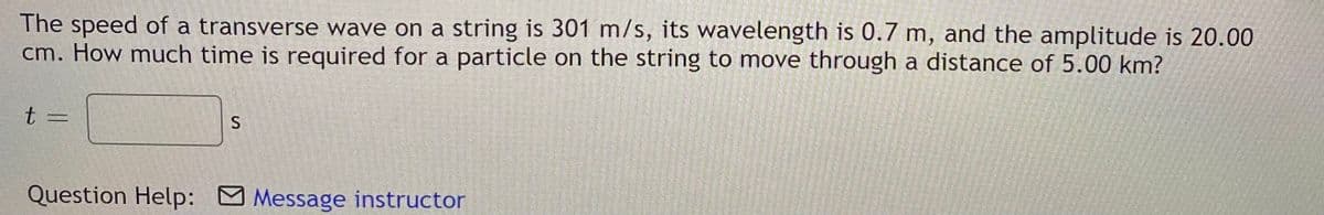 The speed of a transverse wave on a string is 301 m/s, its wavelength is 0.7 m, and the amplitude is 20.00
cm. How much time is required for a particle on the string to move through a distance of 5.00 km?
t =
S
Question Help: Message instructor

