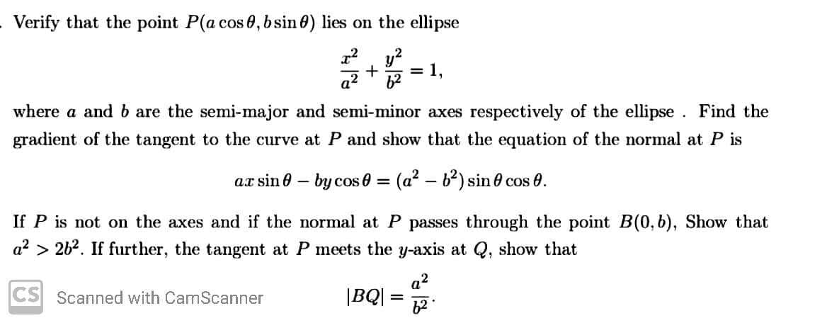 Verify that the point P(a cos 0, bsin 0) lies on the ellipse
= 1.
a2
where a and b are the semi-major and semi-minor axes respectively of the ellipse . Find the
gradient of the tangent to the curve at P and show that the equation of the normal at P is
ax sin 0 – by cos 0 = (a? – b?) sin 0 cos 0.
%3D
If P is not on the axes and if the normal at P passes through the point B(0, b), Show that
a2 > 26?. If further, the tangent at P meets the y-axis at Q, show that
