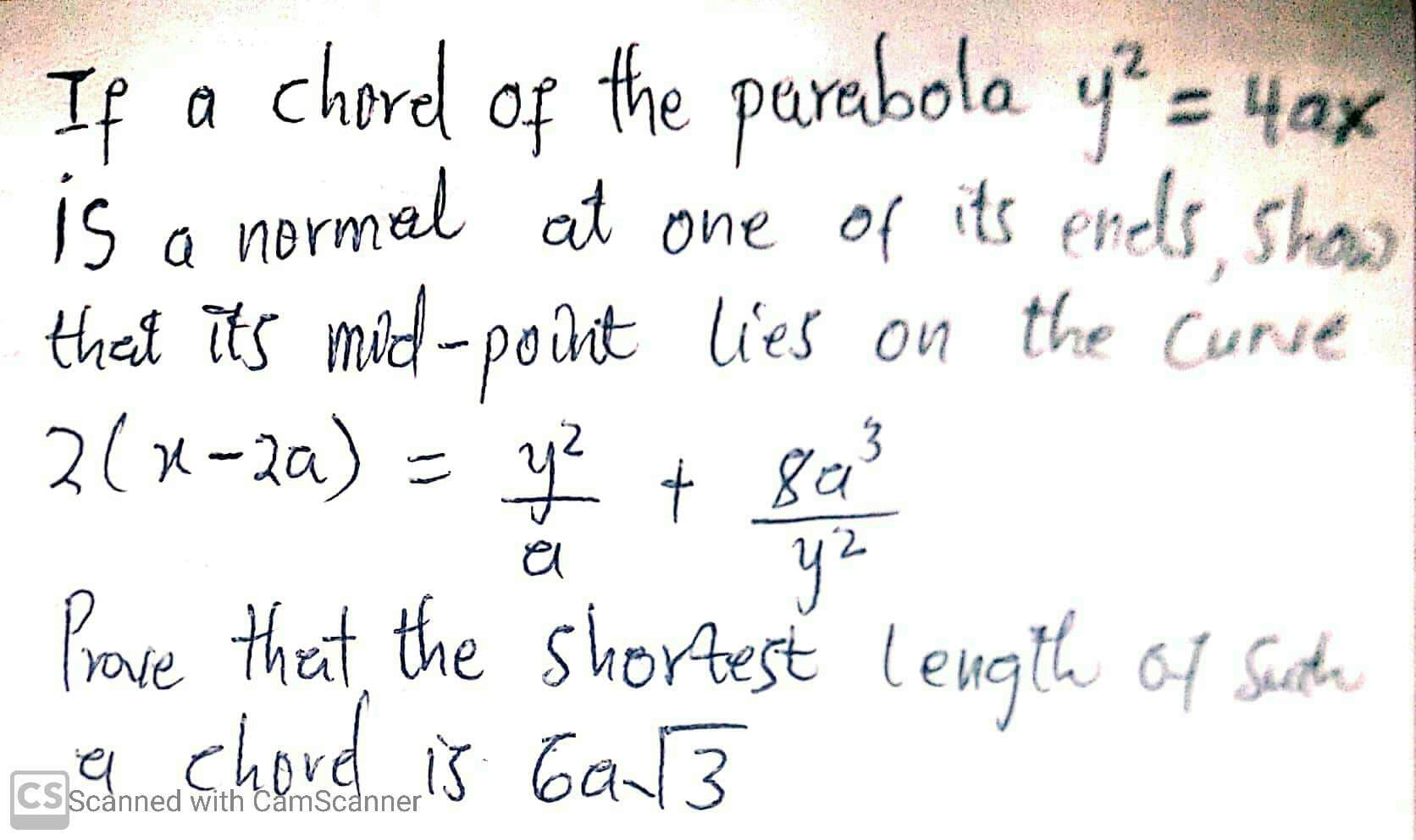 If a chorel of the
is o normel at one of its ends, shaw
that its mid-point lies on the Curse
2(x-2a) = y + Ba
parabola y= 4ax
y2
Bave theat, the shortest Length of Suth
a chord is Ga3
CSScanned with CamScanner
