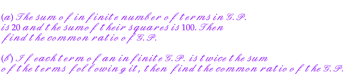 (a) The sum of infinite number of terms in G.P.
is 20 and the sumof their squares is 100. Then
find the common ratio of G. P.
(b) If each term of an infinite G.P. is twice the sum
of the terms following it, then find the common ratio of the G. P.