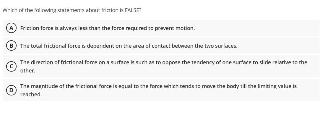 Which of the following statements about friction is FALSE?
A Friction force is always less than the force required to prevent motion.
The total frictional force is dependent on the area of contact between the two surfaces.
The direction of frictional force on a surface is such as to oppose the tendency of one surface to slide relative to the
other.
The magnitude of the frictional force is equal to the force which tends to move the body till the limiting value is
D
reached.
