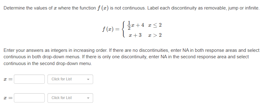 Determine the values of where the function f (x) is not continuous. Label each discontinuity as removable, jump or infinite.
x=
Enter your answers as integers in increasing order. If there are no discontinuities, enter NA in both response areas and select
continuous in both drop-down menus. If there is only one discontinuity, enter NA in the second response area and select
continuous in the second drop-down menu.
x=
Click for List
f(x) =
Click for List
1½/x- +4 x ≤2
x + 3
x > 2