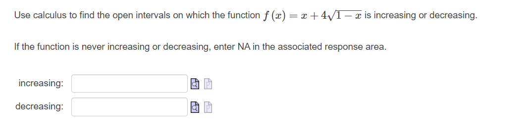 Use calculus to find the open intervals on which the function f (x) = x +4√/1 − x is increasing or decreasing.
If the function is never increasing or decreasing, enter NA in the associated response area.
increasing:
decreasing: