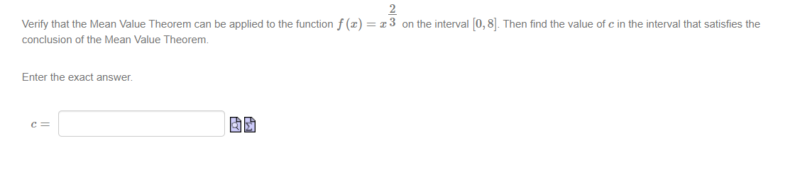 2
Verify that the Mean Value Theorem can be applied to the function f(x) = x 3 on the interval [0, 8]. Then find the value of c in the interval that satisfies the
conclusion of the Mean Value Theorem.
Enter the exact answer.
C=