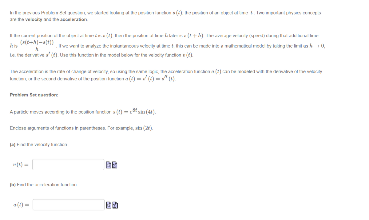 In the previous Problem Set question, we started looking at the position function s (t), the position of an object at time t. Two important physics concepts
are the velocity and the acceleration.
If the current position of the object at time t is s (t), then the position at time h later is s (t + h). The average velocity (speed) during that additional time
(s(t+h)-s(t))
If we want to analyze the instantaneous velocity at time t, this can be made into a mathematical model by taking the limit as h → 0,
h
i.e. the derivative s' (t). Use this function in the model below for the velocity function v (t).
his
The acceleration is the rate of change of velocity, so using the same logic, the acceleration function a (t) can be modeled with the derivative of the velocity
function, or the second derivative of the position function a (t) = v' (t) = s" (t).
Problem Set question:
A particle moves according to the position function s (t) = eſt sin (4t).
Enclose arguments of functions in parentheses. For example, sin (2t).
(a) Find the velocity function.
v (t) =
(b) Find the acceleration function.
a (t) =
BS