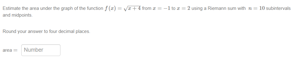 Estimate the area under the graph of the function f(x)=√x+4 from x = − 1 to x = 2 using a Riemann sum with n = 10 subintervals
and midpoints.
Round your answer to four decimal places.
area = Number