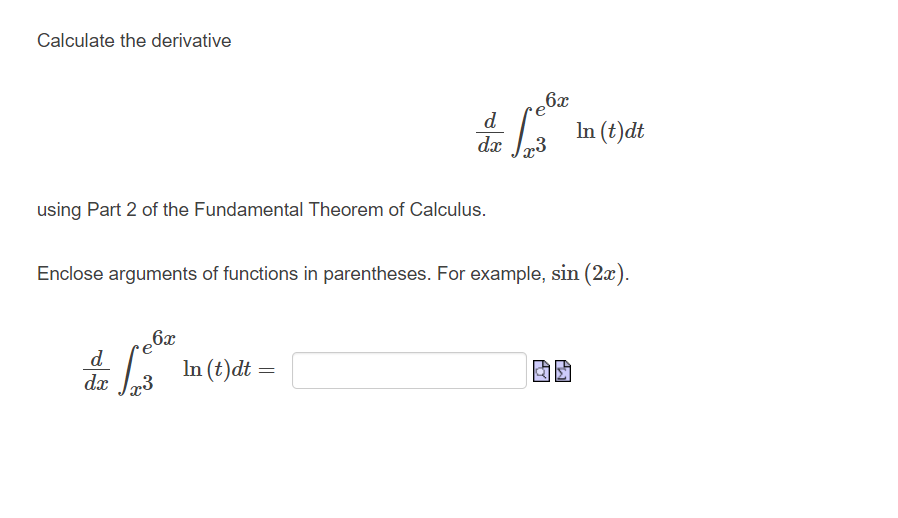 Calculate the derivative
using Part 2 of the Fundamental Theorem of Calculus.
6x
de
dx r3
Enclose arguments of functions in parentheses. For example, sin (2x).
In (t)dt =
6x
d
dx x3
=
In (t)dt
AY