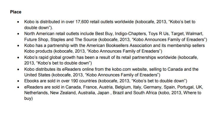 Place
• Kobo is distributed in over 17,600 retail outlets worldwide (kobocafe, 2013, "Kobo's bet to
double down").
• North American retail outlets include Best Buy, Indigo-Chapters, Toys R Us, Target, Walmart,
Future Shop, Staples and The Source (kobocafe, 2013, "Kobo Announces Family of Ereaders")
• Kobo has a partnership with the American Booksellers Association and its membership sellers
Kobo products (kobocafe, 2013, "Kobo Announces Family of Ereaders")
• Kobo's rapid global growth has been a result of its retail partnerships worldwide (kobocafe,
2013, "Kobo's bet to double down")
Kobo distributes its eReaders online from the kobo.com website, selling to Canada and the
United States (kobocafe, 2013, "Kobo Announces Family of Ereaders")
• Ebooks are sold in over 190 countries (kobocafe, 2013, "Kobo's bet to double down")
• eReaders are sold in Canada, France, Austria, Belgium, Italy, Germany, Spain, Portugal, UK,
Netherlands, New Zealand, Australia, Japan , Brazil and South Africa (kobo, 2013, Where to
buy)
