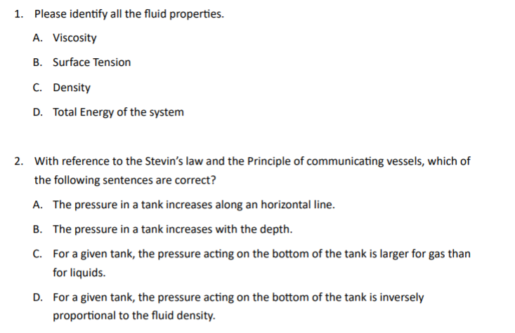 1. Please identify all the fluid properties.
A. Viscosity
B. Surface Tension
C. Density
D. Total Energy of the system
2. With reference to the Stevin's law and the Principle of communicating vessels, which of
the following sentences are correct?
A. The pressure in a tank increases along an horizontal line.
B. The pressure in a tank increases with the depth.
C. For a given tank, the pressure acting on the bottom of the tank is larger for gas than
for liquids.
D. For a given tank, the pressure acting on the bottom of the tank is inversely
proportional to the fluid density.
