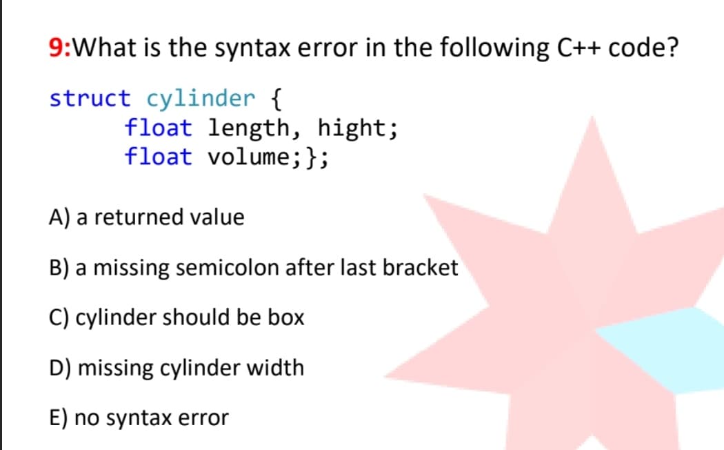 9:What is the syntax error in the following C++ code?
struct cylinder {
float length, hight;
float volume;};
A) a returned value
B) a missing semicolon after last bracket
C) cylinder should be box
D) missing cylinder width
E) no syntax error
