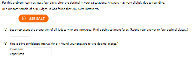For this problem, carry at least four digits after the decimal in your calculations. Answers may vary slightly due to rounding.
In a random sample of 520 judges, it was found that 289 were introverts.
A USE SALT
(a) Let p represent the proportion of all judges who are introverts. Find a point estimate for p. (Round your answer to four decimal places.)
(b) Find a 99% confidence interval for p. (Round your answers to two decimal places.)
lower limit
upper limit
