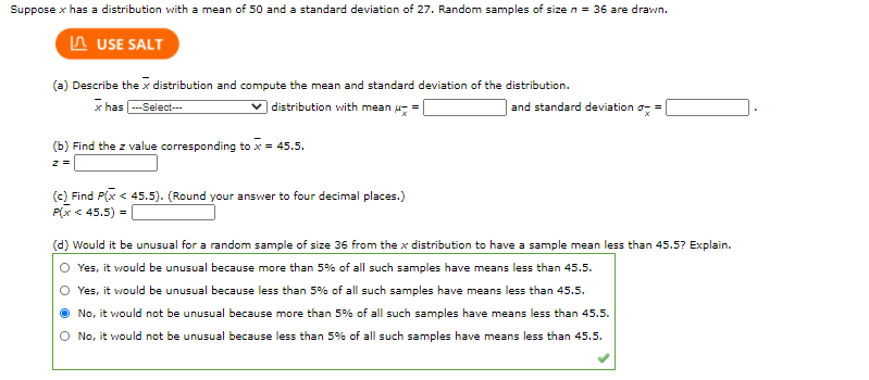 Suppose x has a distribution with a mean of 50 and a standard deviation of 27. Random samples of size n = 36 are drawn.
In USE SALT
(a) Describe the x distribution and compute the mean and standard deviation of the distribution.
x has -Select-
v distribution with mean u =
and standard deviation o-
(b) Find the z value corresponding to x = 45.5.
(c) Find P(x < 45.5). (Round your answer to four decimal places.)
P(x < 45.5) =
(d) Would it be unusual for a random sample of size 36 from the x distribution to have a sample mean less than 45.5? Explain.
Yes, it would be unusual because more than 5% of all such samples have means less than 45.5.
Yes, it would be unusual because less than 5% of all such samples have means less than 45.5.
No, it would not be unusual because more than 5% of all such samples have means less than 45.5.
O No, it would not be unusual because less than 5% of all such samples have means less than 45.5.
