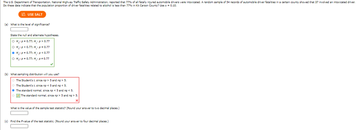 The U.S. Department of Transportation, National Highway Traffic Safety Administration, reported that 77% of all fatally injured automobile drivers were intoxicated. A random sample of 54 records of automobile driver fatalities in a certain county showed that 37 involved an intoxicated driver.
Do these data indicate that the population proportion of driver fatalities related to alcohol is less than 77% in Kit Carson County? Use a = 0.10.
A USE SALT
(a) What is the level of significance?
State the null and alternate hypotheses.
O H: p = 0.77; H, :p> 0.77
O Hip< 0.77; H,1p = 0.77
O H,i p = 0.77; H,:p< 0.77
O H,ip= 0.77; H,: p + 0.77
(b) What sampling distribution will you use?
O The Student's t, since np > 5 and ng > 5.
The Student's t, since np < 5 and ng < 5.
• The standard normal, since np < 5 and ng < 5.
O P The standard normal, since np > 5 and ng > 5.
What is the value of the sample test statistic? (Round your answer to two decimal places.)
(c) Find the P-value of the test statistic. (Round your answer to four decimal places.)
