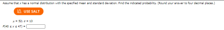 Assume that x has a normal distribution with the specified mean and standard deviation. Find the indicated probability. (Round your answer to four decimal places.)
A USE SALT
u = 52; o = 13
P(40 sxs 47) =
