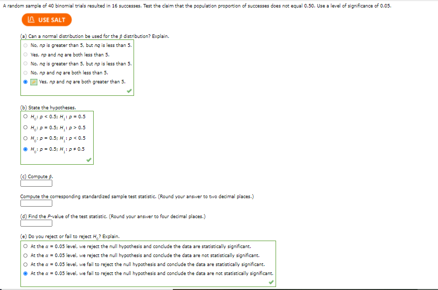 A random sample of 40 binomial trials resulted in 16 successes. Test the claim that the population proportion of successes does not equal 0.50. Use a level of significance of 0.05.
A USE SALT
Can a normal distribution be used for the p distribution? Explain.
O No, np is greater than 5, but ng is less than 5.
O ves, np and ng are both less than 5.
O No, ng is greater than 5, but np is less than 5.
O No, np and ng are both less than 5.
Ves, np and ng are both greater than 5.
State the hypotheses.
O H,: p< 0.5; H,:p = 0.5
O H,: p = 0.5; H,:p > 0.5
O H: p = 0.5; H,ip < 0.5
O H,: p = 0.5; H,:p+ 0.5
(c) Compute p.
Compute the corresponding standardized sample test statistic. (Round your answer to two decimal places.)
(d) Find the P-value of the test statistic. (Round your answer to four decimal places.)
(e) Do you reject or fail to reject H,? Explain.
O At the a = 0.05 level, we reject the null hypothesis and conclude the data are statistically significant.
O At the a = 0.05 level, we reject the null hypothesis and conclude the data are not statistically significant.
O At the a = 0.05 level, we fail to reject the null hypothesis and conclude the data are statistically significant.
O At the a = 0.05 level, we fail to reject the null hypothesis and conclude the data are not statistically significant.
