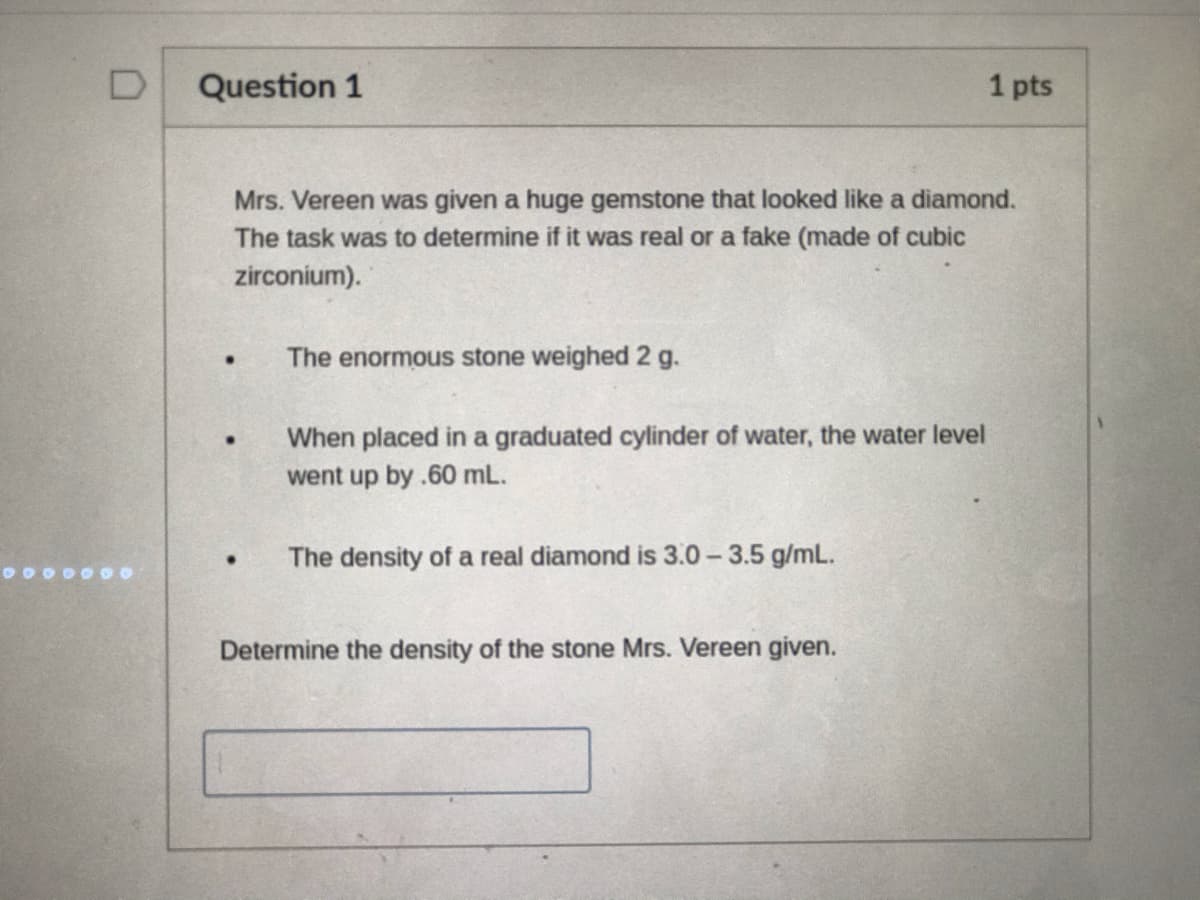 Question 1
1 pts
Mrs. Vereen was given a huge gemstone that looked like a diamond.
The task was to determine if it was real or a fake (made of cubic
zirconium).
The enormous stone weighed 2 g.
When placed in a graduated cylinder of water, the water level
went up by .60 mL.
The density of a real diamond is 3.0-3.5 g/mL.
Determine the density of the stone Mrs. Vereen given.
