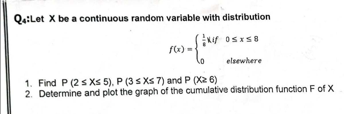 Q4:Let X be a continuous random variable with distribution
Kif 0≤x≤8
8
{tex
0
f(x):
=
elsewhere
1. Find P (2 ≤ X≤ 5), P (3 ≤x≤ 7) and P (X≥ 6)
2. Determine and plot the graph of the cumulative distribution function F of X