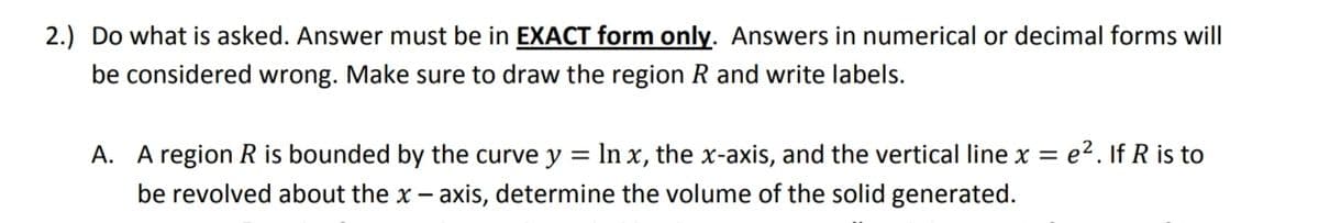 2.) Do what is asked. Answer must be in EXACT form only. Answers in numerical or decimal forms will
be considered wrong. Make sure to draw the region R and write labels.
A. A region R is bounded by the curve y = In x, the x-axis, and the vertical line x =
e2. If R is to
%3D
be revolved about the x – axis, determine the volume of the solid generated.
