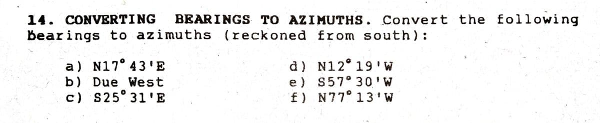 14. CONVERTING
BEARINGS TO AZIMUTHS. Convert the following
Bearings to azimuths (reckoned from south):
d) N12° 19 'W
e) S57° 30'W
f) N77° 13 ' W
a) N17° 43'E
b) Due West
c) S25° 31'E
