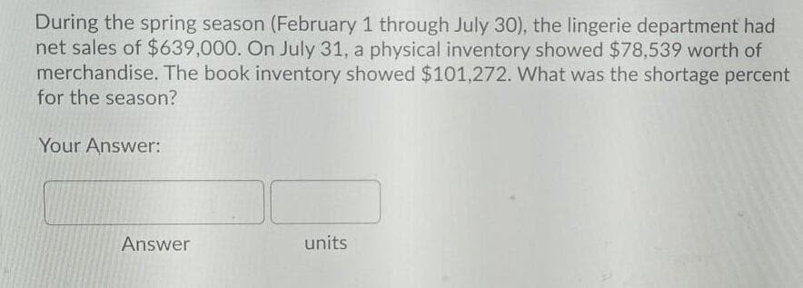 During the spring season (February 1 through July 30), the lingerie department had
net sales of $639,000. On July 31, a physical inventory showed $78,539 worth of
merchandise. The book inventory showed $101,272. What was the shortage percent
for the season?
Your Answer:
Answer
units

