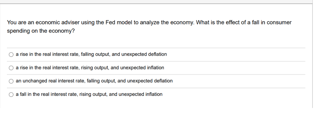 You are an economic adviser using the Fed model to analyze the economy. What is the effect of a fall in consumer
spending on the economy?
O a rise in the real interest rate, falling output, and unexpected deflation
O a rise in the real interest rate, rising output, and unexpected inflation
O an unchanged real interest rate, falling output, and unexpected deflation
O a fall in the real interest rate, rising output, and unexpected inflation
