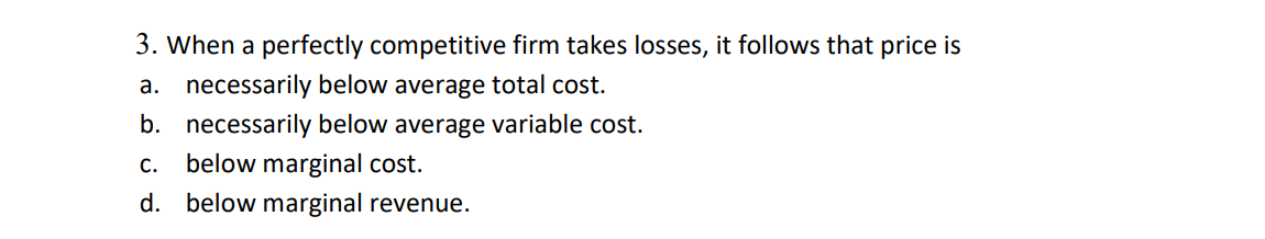 3. When a perfectly competitive firm takes losses, it follows that price is
a. necessarily below average total cost.
b. necessarily below average variable cost.
c. below marginal cost.
d. below marginal revenue.
