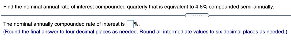 Find the nominal annual rate of interest compounded quarterly that is equivalent to 4.8% compounded semi-annually.
The nominal annually compounded rate of interest is
%.
(Round the final answer to four decimal places as needed. Round all intermediate values to six decimal places as needed.)
