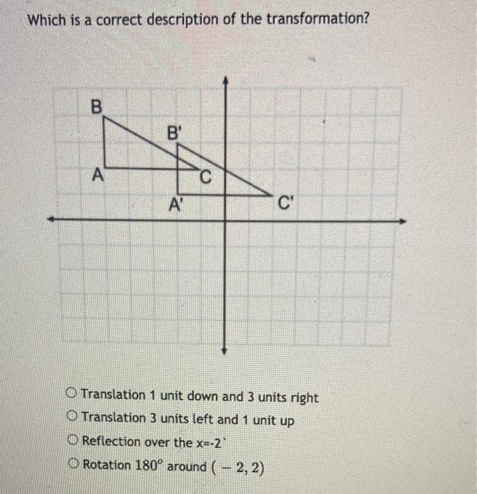 Which is a correct description of the transformation?
B.
B'
A
C'
O Translation 1 unit down and 3 units right
O Translation 3 units left and 1 unit up
O Reflection over the x--2
O Rotation 180° around (- 2, 2)
A,
