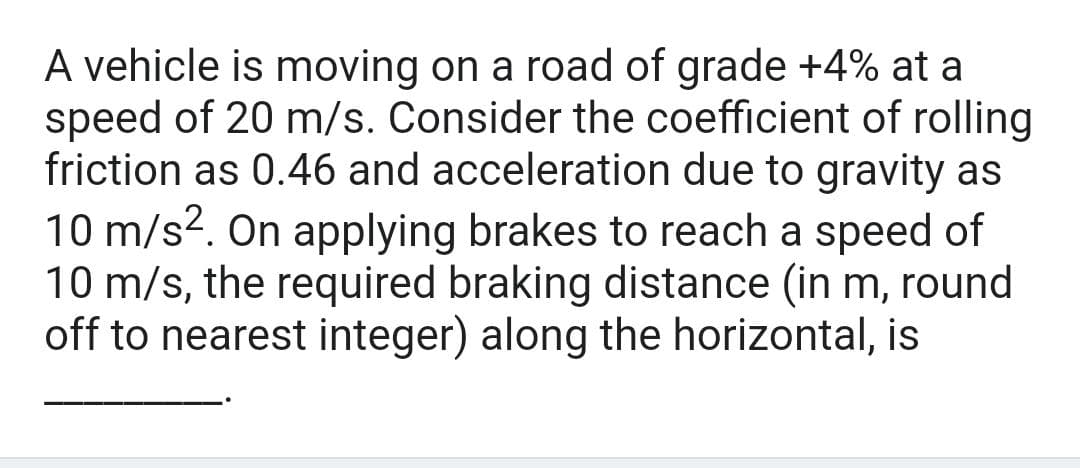 A vehicle is moving on a road of grade +4% at a
speed of 20 m/s. Consider the coefficient of rolling
friction as 0.46 and acceleration due to gravity as
10 m/s². On applying brakes to reach a speed of
10 m/s, the required braking distance (in m, round
off to nearest integer) along the horizontal, is