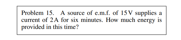 Problem 15. A source of e.m.f. of 15V supplies a
current of 2A for six minutes. How much energy is
provided in this time?