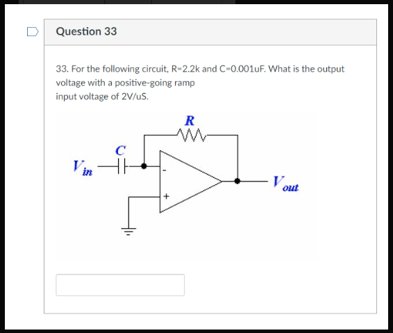 Question 33
33. For the following circuit, R=2.2k and C=0.001uF. What is the output
voltage with a positive-going ramp
input voltage of 2V/uS.
Vin
C
R
w
V out