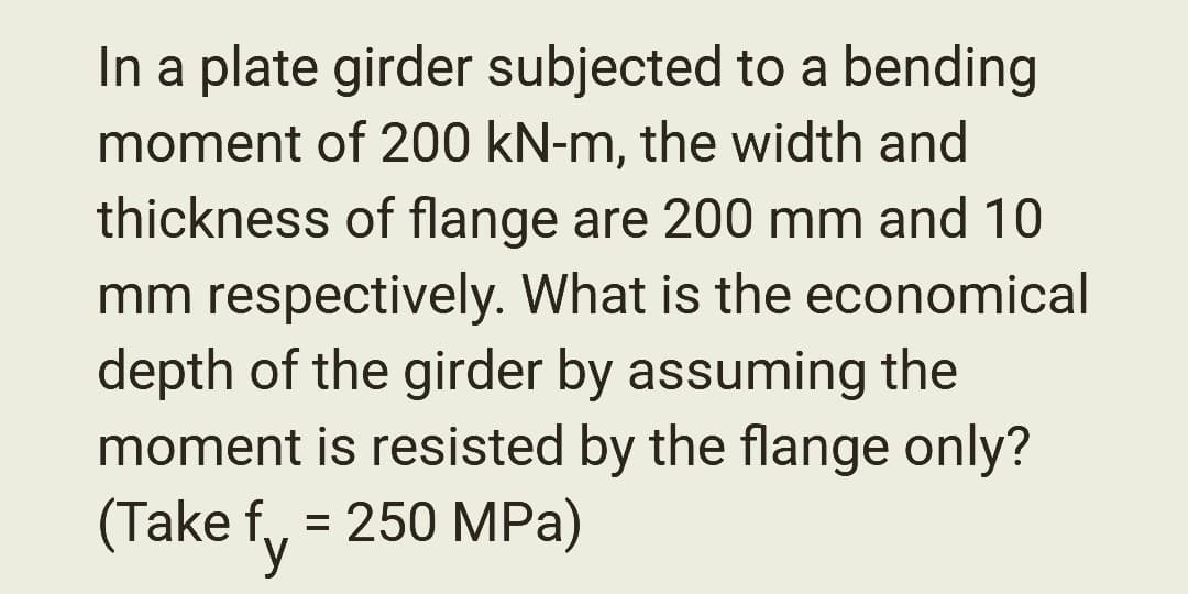 In a plate girder subjected to a bending
moment of 200 kN-m, the width and
thickness of flange are 200 mm and 10
mm respectively. What is the economical
depth of the girder by assuming the
moment is resisted by the flange only?
(Take f = 250 MPa)