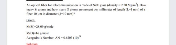 An optical fiber for telecommunication is made of SiO2 glass (density = 2.20 Mg/m'). How
many Si atoms and how many O atoms are present per millimeter of length (L=1 mm) of a
fiber 10 um in diameter (d-10 mm)?
Given:
M(Si)–28.09 g/mole
M(O)-16 g/mole
Avogadro's Number: AN = 0.6203 (10)
Solution:
