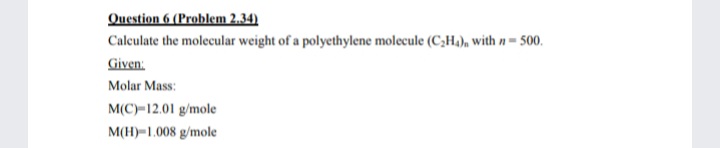 Question 6 (Problem 2.34)
Caleulate the molecular weight of a polyethylene molecule (C,H,), with n = 500.
Given:
Molar Mass:
M(C)-12.01 g/mole
M(H)=1.008 g/mole
