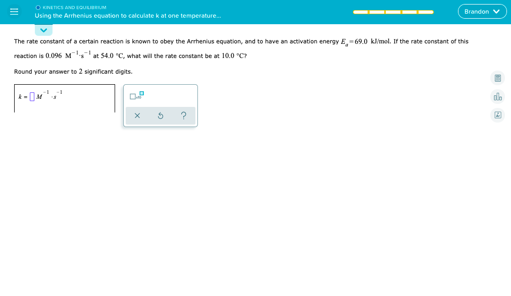 O KINETICS AND EQUILIBRIUM
Using the Arrhenius equation to calculate k at one temperature..
Brandon V
The rate constant of a certain reaction is known to obey the Arrhenius equation, and to have an activation energy E = 69.0 kJ/mol. If the rate constant of this
reaction is 0.096 Ms
at 54.0 °C, what will the rate constant be at 10.0 °C?
Round your answer to 2 significant digits.
-1
k =|M
X
