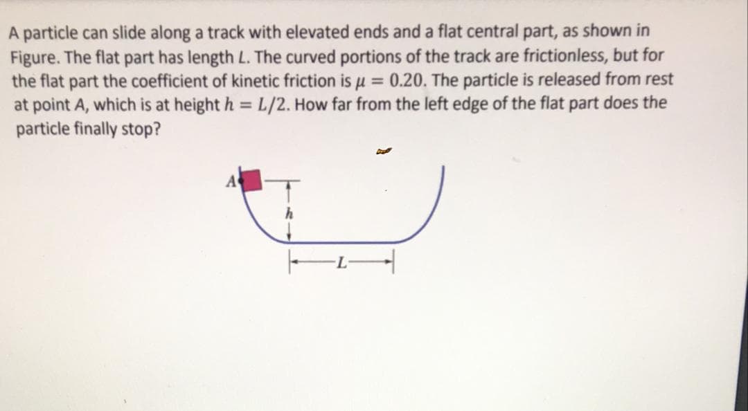 A particle can slide along a track with elevated ends and a flat central part, as shown in
Figure. The flat part has length L. The curved portions of the track are frictionless, but for
the flat part the coefficient of kinetic friction is u = 0.20. The particle is released from rest
at point A, which is at height h = L/2. How far from the left edge of the flat part does the
particle finally stop?
%3D
