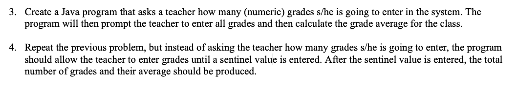 3. Create a Java program that asks a teacher how many (numeric) grades s/he is going to enter in the system. The
program will then prompt the teacher to enter all grades and then calculate the grade average for the class.
4. Repeat the previous problem, but instead of asking the teacher how many grades s/he is going to enter, the program
should allow the teacher to enter grades until a sentinel value is entered. After the sentinel value is entered, the total
number of grades and their average should be produced.
