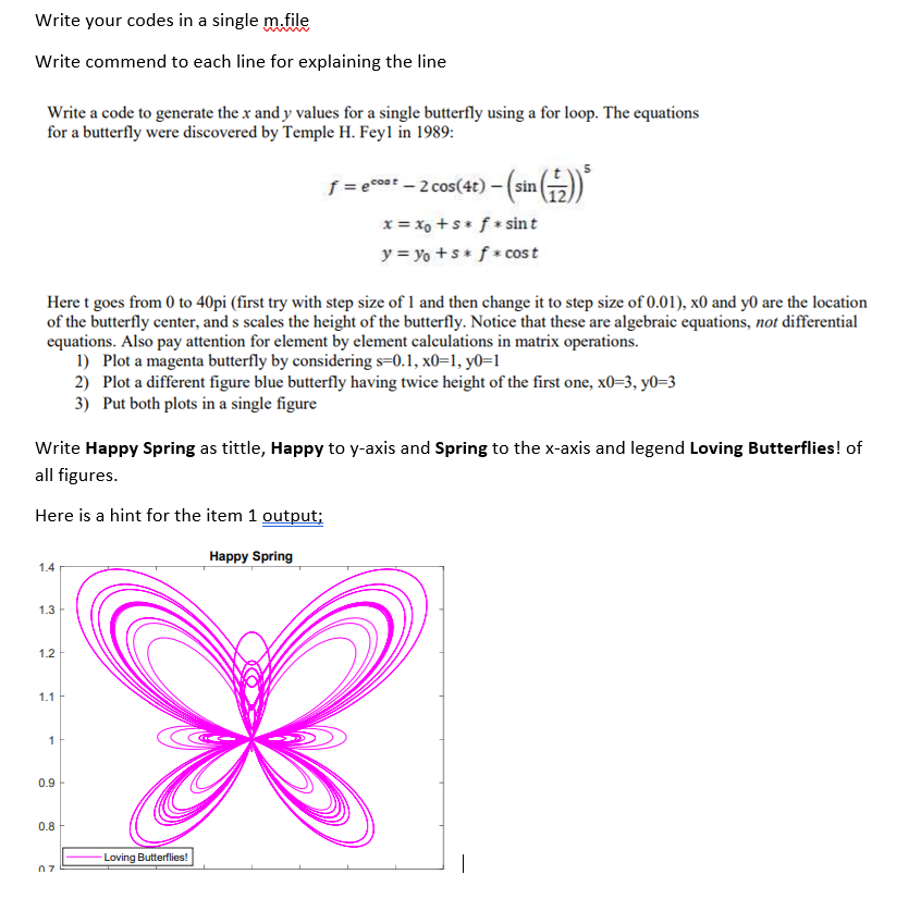 Write your codes in a single m.file
Write commend to each line for explaining the line
Write a code to generate the x and y values for a single butterfly using a for loop. The equations
for a butterfly were discovered by Temple H. Feyl in 1989:
= cos* - 2 cos(4t) –(sin()
x = xo +s* f * sint
y = yo +s* f * cost
Here t goes from 0 to 40pi (first try with step size of 1 and then change it to step size of 0.01), x0 and y0 are the location
of the butterfly center, and s scales the height of the butterfly. Notice that these are algebraic equations, not differential
equations. Also pay attention for element by element calculations in matrix operations.
1) Plot a magenta butterfly by considering s=0.1, x0=1, y0=1
2) Plot a different figure blue butterfly having twice height of the first one, x0=3, y0=3
3) Put both plots in a single figure
Write Happy Spring as tittle, Happy to y-axis and Spring to the x-axis and legend Loving Butterflies! of
all figures.
Here is a hint for the item 1 output;
Happy Spring
1.4
1.3
1.2
1.1
1
0.9
0.8
Loving Butterflies!
