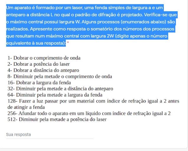 Um aparato é formado por um laser, uma fenda simples de largura a e um
anteparo a distância L no qual o padrão de difração é projetado. Verifica-se que
o máximo central possui largura W. Alguns processos (enumerados abaixo) são
realizados. Apresente como resposta o somatório dos números dos processos
que resultam num máximo central com largura 2W (digite apenas o número
equivalente à sua resposta):*
1- Dobrar o comprimento de onda
2- Dobrar a potência do laser
4- Dobrar a distância do anteparo
8- Diminuir pela metade o comprimento de onda
16- Dobrar a largura da fenda
32- Diminuir pela metade a distância do anteparo
64- Diminuir pela metade a largura da fenda
128- Fazer a luz passar por um material com índice de refração igual a 2 antes
de atingir a fenda
256- Afundar todo o aparato em um líquido com índice de refração igual a 2
512- Diminuir pela metade a potência do laser
Sua resposta
