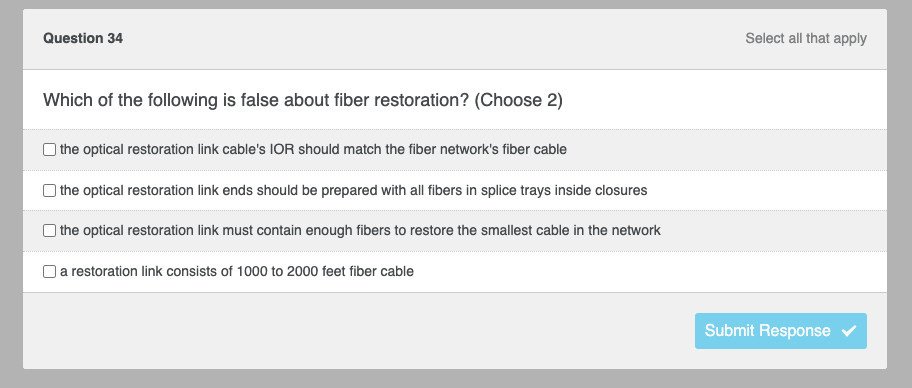 Question 34
Which of the following is false about fiber restoration? (Choose 2)
the optical restoration link cable's IOR should match the fiber network's fiber cable
the optical restoration link ends should be prepared with all fibers in splice trays inside closures
the optical restoration link must contain enough fibers to restore the smallest cable in the network
a restoration link consists of 1000 to 2000 feet fiber cable
Select all that apply
Submit Response