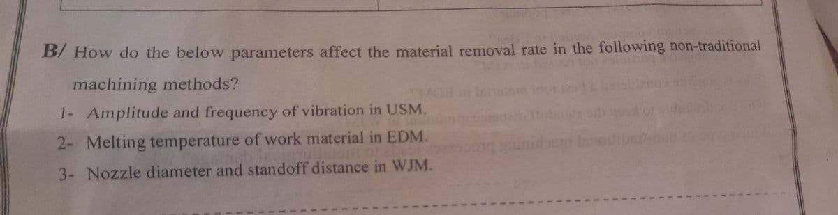 B/ How do the below parameters affect the material removal rate in the following non-traditional
machining methods?
1- Amplitude and frequency of vibration in USM.
2- Melting temperature of work material in EDM.
3- Nozzle diameter and standoff distance in WJM.
