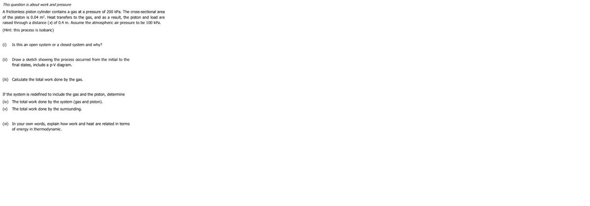 This question is about work and pressure
A frictionless piston cylinder contains a gas at a pressure of 200 kPa. The cross-sectional area
of the piston is 0.04 m?. Heat transfers to the gas, and as a result, the piston and load are
raised through a distance (x) of 0.4 m. Assume the atmospheric air pressure to be 100 kPa.
(Hint: this process is isobaric)
(i)
Is this an open system or a closed system and why?
(ii) Draw a sketch showing the process occurred from the initial to the
final states, include a p-V diagram.
(iii) Calculate the total work done by the gas.
If the system is redefined to include the gas and the piston, determine
(iv) The total work done by the system (gas and piston).
(v) The total work done by the surrounding.
(vi) In your own words, explain how work and heat are related in terms
of energy in thermodynamic.
