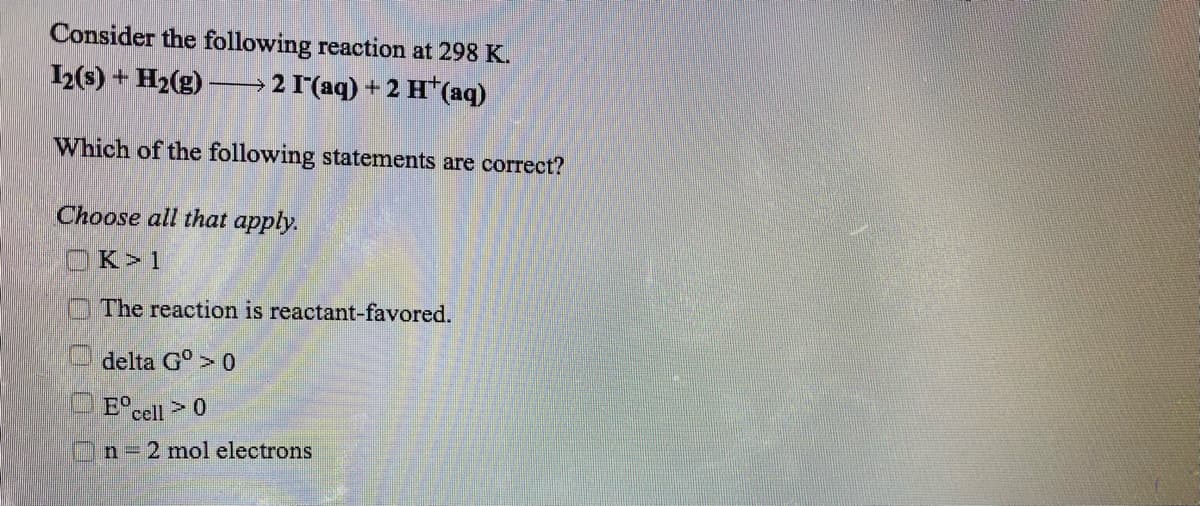 Consider the following reaction at 298 K.
12(s) + H2(g) -
→ 2 1'(aq) + 2 H*(aq)
Which of the following statements are correct?
Choose all that apply.
OK>1
O The reaction is reactant-favored.
delta G°> 0
O E°cell >0
n 2 mol electrons
