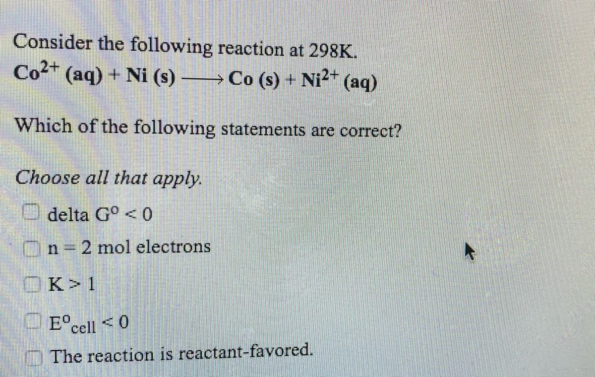Consider the following reaction at 298K.
Co2
(aq) + Ni (s) →Co (s) + Ni2 (aq)
Which of the following statements are correct?
Choose all that apply.
delta G° < 0
n = 2 mol electrons
OK>1
E°ccll <0
The reaction is reactant-favored.
