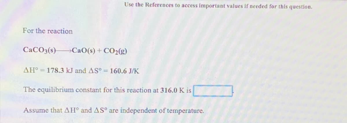 Use the References to access important values if needed for this question.
For the reaction
CACO3(s)-
→CaO(s) + CO2(g)
AH° = 178.3 kJ and AS° = 160.6 J/K
The equilibrium constant for this reaction at 316.0 K is
Assume that AH° and AS° are independent of temperature.
