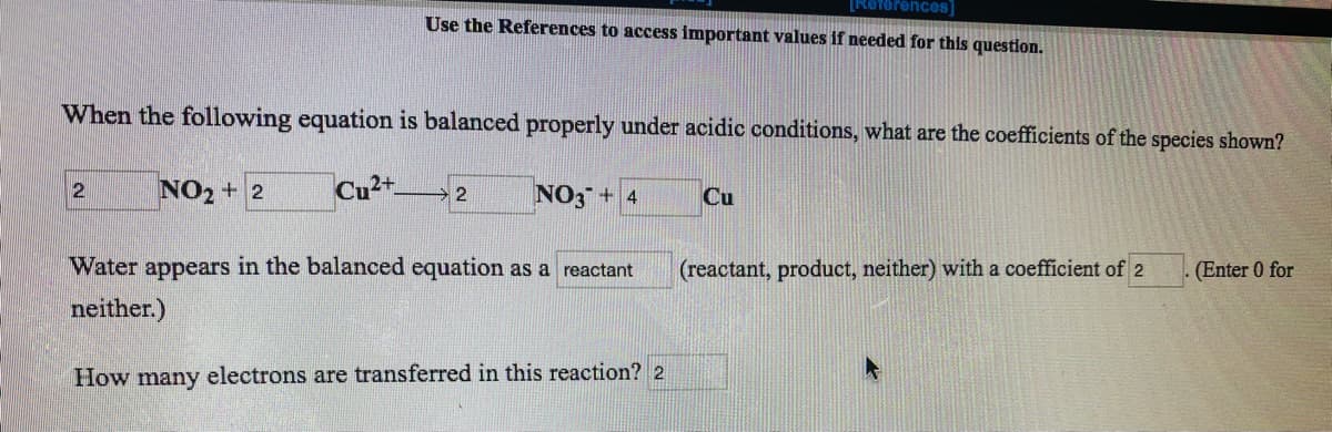 [Reforences
Use the References to access important values if needed for this question.
When the following equation is balanced properly under acidic conditions, what are the coefficients of the species shown?
NO2 + 2
Cu2t
NO3 + 4
Cu
Water appears in the balanced equation as a reactant
(reactant, product, neither) with a coefficient of 2
(Enter 0 for
neither.)
How many electrons are transferred in this reaction? 2
